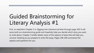 Guided Brainstorming for
Literary Analysis #1
First, re-read/skim Chapter 5 in Digging into Literature (at least through page 109. It will
serve both as a brainstorming guide and hopefully help you decide which story you want
to write about. Chapter 5 briefly details many of the aspects of texts that will help you
uncover meaning as you prepare to write the essay. Pages 108-109 summarize the
aspects and questions for you.
 