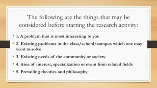 The following are the things that may be
considered before starting the research activity:
• 1. A problem that is most interesting to you
• 2. Existing problems in the class/school/campus which one may
want to solve
• 3. Existing needs of the community or society
• 4. Area of interest, specialization or event from related fields
• 5. Prevailing theories and philosophy
 