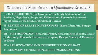 What are the Main Parts of a Quantitative Research?
• I - INTRODUCTION (Background of the Study, Statement of the
Problem, Hypothesis, Scope and Delimitation, Research Framework,
Significance of the Study, Definition of Terms)
• II- REVIEW OF RELATED LITERATURE (Local Literature, Foreign
Literature)
• III – METHODOLOGY (Research Design, Research Respondents, Locale
of the Study. Research Instrument, Sampling Design, Statistical Treatment
of Data)
• IV – PRESENTATION AND INTERPRETATION OF DATA
• V – SUMMARY, CONCLUSION, & RECOMMENDATIONS
 