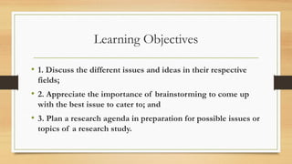 Learning Objectives
• 1. Discuss the different issues and ideas in their respective
fields;
• 2. Appreciate the importance of brainstorming to come up
with the best issue to cater to; and
• 3. Plan a research agenda in preparation for possible issues or
topics of a research study.
 