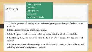 Activity
• 1. It is the process of asking about or investigating something to find out more
about it.
• 2. It is a proper inquiry or efficient study.
• 3. It is the process of learning a skill by using nothing else but that skill.
• 4. Exploring things to come up with the best idea/s to respond to the needs of
society.
• 5. Representation of abstract objects, or abilities that make up the fundamental
building blocks of thoughts and beliefs.
Investigation
Inquiry
Immersion
Concept
Research Study
 