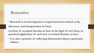 Remember
• Research is an investigation or experimentation aimed at the
-discovery and interpretation of facts,
-revision of accepted theories or laws in the light of new facts, or
-practical application of such new or revised theories or laws.
• It is also a practice of collecting information about a particular
subject.
 
