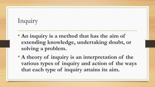 Inquiry
• An inquiry is a method that has the aim of
extending knowledge, undertaking doubt, or
solving a problem.
• A theory of inquiry is an interpretation of the
various types of inquiry and action of the ways
that each type of inquiry attains its aim.
 