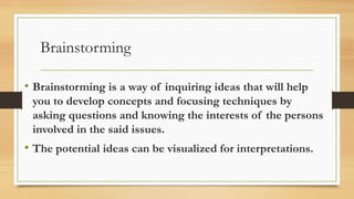 Brainstorming
• Brainstorming is a way of inquiring ideas that will help
you to develop concepts and focusing techniques by
asking questions and knowing the interests of the persons
involved in the said issues.
• The potential ideas can be visualized for interpretations.
 