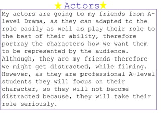 Actors
My actors are going to my friends from A-
level Drama, as they can adapted to the
role easily as well as play their role to
the best of their ability, therefore
portray the characters how we want them
to be represented by the audience.
Although, they are my friends therefore
we might get distracted, while filming.
However, as they are professional A-level
students they will focus on their
character, so they will not become
distracted because, they will take their
role seriously.
 