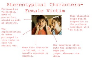 Stereotypical Characters-
Female VictimPortrayed as
vulnerable,
need of
protection,
stupid as well
as annoying.
The
representation
of women
portrayed in
this light is
from the
sexiest era.
When this character
is killed, it is
usually gruesome or
graphic.
This character
helps builds
suspension in
the audience
sometimes will
be killed
Her behaviour often
puts the audience on
edge and
jumps, whenever she
does.
 