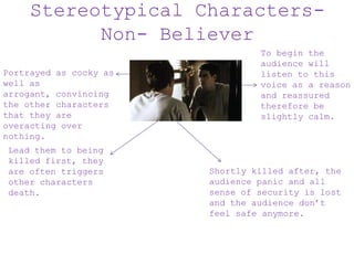 Stereotypical Characters-
Non- Believer
Portrayed as cocky as
well as
arrogant, convincing
the other characters
that they are
overacting over
nothing.
Lead them to being
killed first, they
are often triggers
other characters
death.
To begin the
audience will
listen to this
voice as a reason
and reassured
therefore be
slightly calm.
Shortly killed after, the
audience panic and all
sense of security is lost
and the audience don’t
feel safe anymore.
 