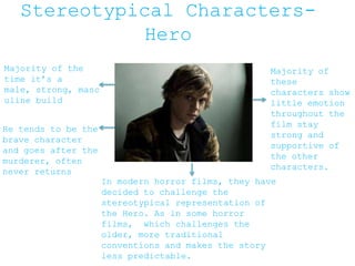 Stereotypical Characters-
Hero
Majority of the
time it’s a
male, strong, masc
uline build
He tends to be the
brave character
and goes after the
murderer, often
never returns
Majority of
these
characters show
little emotion
throughout the
film stay
strong and
supportive of
the other
characters.
In modern horror films, they have
decided to challenge the
stereotypical representation of
the Hero. As in some horror
films, which challenges the
older, more traditional
conventions and makes the story
less predictable.
 