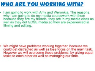 Who are you working with?
• I am going to work with Amy and Weronkia. The reasons
why I am going to do my media coursework with them
because they are my friends, they are in my media class as
well as they did GCSE media so they are experienced in
filming and editing.
• We might have problems working together, because we
could get distracted as well as lose focus on the main task.
However we will overcome these problems, by giving equal
tasks to each other as well as managing our time.
 