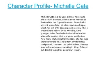 Character Profile- Michelle Gate
Michelle Gate, is a 35 year old year house wife
and a secret alcoholic. She has been married to
Parker Gate, for 5 years however Parker had a
secret 2 year affaire, with his ex work colleague,
which has just only been exposed recently- that is
why Michelle abuses drink. Michelle, is the
youngest in her family she had an older brother
who unfortunately died in a plane accident on
New Years. Michelle is from London, she has lived
there her whole life. She is from a middle class
background , she went to a public school. She was
a nurse for many years, working in ‘Kings College’,
but decided to quit for a unknown reason.
 