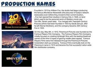 Production Names
Founded in 1913 by William Fox, the studio had begun producing
the famous Movietone Newsreels (the precursor of today's network
newscasts) even before they moved to their current location.
Fox had opened their studios in Century City in 1928, on land
which used to be the personal ranch of Western movie star
Tom Mix. Seven years later, Fox merged with Twentieth Century
Pictures (which had been founded in 1933 by Daryll Zanuck, after
he left Warner Brothers), and the company became 20th Century
Fox in 1935.
On this day, May 8th, in 1912, Paramount Pictures was founded as the
Famous Players Film Company. The Famous Players Film Company
initially focused on creating full-length films with the leading theatrical
names of the time in hopes of gaining middle class appeal. Famous
Players Films were first released through the Paramount Pictures
Corporation start-up company. Famous Films eventually took on the
Paramount name in 1914 and became the first successful nation-wide
film distribution company.
 