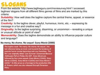 SlogansFrom the website ‘http://www.taglineguru.com/moviesurvey.html’ I accessed,
taglines/ slogans from all different films genres of films and are marked by this
criteria:
Suitability: How well does the tagline capture the central theme, appeal, or essence
of the film?
Creativity: Is the tagline clever, playful, humorous, ironic, etc. – expressing its
message in a fun and creative way?
Originality: Is the tagline surprising, disarming, or uncommon – revealing a unique
or unusual attitude or point of view?
Memorability: Does the tagline demonstrate an ability to influence popular culture
and language?
No mercy. No shame. No sequel- Scary Movie (2000)
The tagline reads "No mercy. No shame. No sequel.", the
last reference being an ironic nod towards the tendency of
popular horror movies becoming cash cow franchises. The
film was originally titled "Last Summer I Screamed Because
Halloween Fell on Friday the 13th". Scary Movie was
followed by four more sequels Scary Movie 2 (2001), Scary
Movie 3 (2003), Scary Movie 4 (2006) and Scary Movie 5
(2013).[1] Its title serves as a homage to the production title
of Scream, which was also released through Dimension
Films.
 