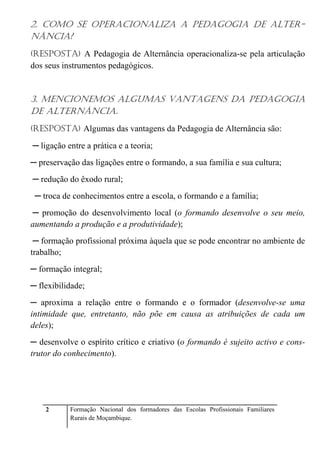 2. COMO SE OPERACIONALIZA A PEDAGOGIA DE ALTER-NÂNCIA? 
(RESPOSTA) A Pedagogia de Alternância operacionaliza-se pela articulação 
dos seus instrumentos pedagógicos. 
3. MENCIONEMOS ALGUMAS VANTAGENS DA PEDAGOGIA 
DE ALTERNÂNCIA. 
(RESPOSTA) Algumas das vantagens da Pedagogia de Alternância são: 
─ ligação entre a prática e a teoria; 
─ preservação das ligações entre o formando, a sua família e sua cultura; 
─ redução do êxodo rural; 
─ troca de conhecimentos entre a escola, o formando e a família; 
─ promoção do desenvolvimento local (o formando desenvolve o seu meio, 
aumentando a produção e a produtividade); 
─ formação profissional próxima àquela que se pode encontrar no ambiente de 
trabalho; 
─ formação integral; 
─ flexibilidade; 
─ aproxima a relação entre o formando e o formador (desenvolve-se uma 
intimidade que, entretanto, não põe em causa as atribuições de cada um 
deles); 
─ desenvolve o espírito crítico e criativo (o formando é sujeito activo e cons-trutor 
do conhecimento). 
2 Formação Nacional dos formadores das Escolas Profissionais Familiares 
Rurais de Moçambique. 
 