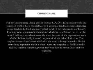 CHOSEN NAME


For my chosen name I have chosen to pick ‘LOUD!’ I have chosen to do this
because I think it has a musical feel to it as people tend to assume alternative
 music tends to be loud and noisy which is why I have chosen to do ‘Loud!’.
 From my research into other brands of which Kerrang! stood out to me the
most. I believe it stood out to me the most because of the explanation mark
    which I believe is why it stood out, out of all the titles I looked at. The
 explanation mark makes me think that the word is being shouted at like it’s
  something important which is what I want my magazine to feel like to the
   readers, that it is something which they will want to shout about and tell
                                    everyone.
 