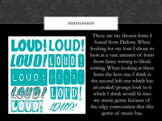 PHOTOSHOP


         These are my chosen fonts I
          found from Dafont. When
       looking for my font I chose to
       look at a vase amount of fonts
         from fancy writing to block
       writing. When looking at these
         fonts the best one I think is
        the second left one which has
         an eroded/grunge look to it
         which I think would fit into
         my music genre because of
        the edgy connotation that this
             genre of music has.
 
