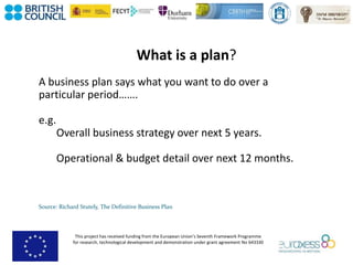 This project has received funding from the European Union’s Seventh Framework Programme
for research, technological development and demonstration under grant agreement No 643330
What is a plan?
A business plan says what you want to do over a
particular period…….
e.g.
Overall business strategy over next 5 years.
Operational & budget detail over next 12 months.
Source: Richard Stutely, The Definitive Business Plan
 