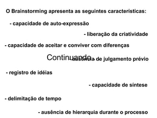 O Brainstorming apresenta as seguintes características:

 - capacidade de auto-expressão

                               - liberação da criatividade

- capacidade de aceitar e conviver com diferenças

                 Continuando ... julgamento prévio
                       - ausência de

- registro de idéias

                                 - capacidade de síntese

- delimitação de tempo

             - ausência de hierarquia durante o processo
 