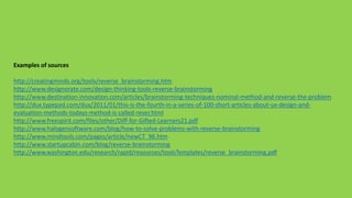 Examples of sources
http://creatingminds.org/tools/reverse_brainstorming.htm
http://www.designorate.com/design-thinking-tools-reverse-brainstorming
http://www.destination-innovation.com/articles/brainstorming-techniques-nominal-method-and-reverse-the-problem
http://dux.typepad.com/dux/2011/01/this-is-the-fourth-in-a-series-of-100-short-articles-about-ux-design-and-
evaluation-methods-todays-method-is-called-rever.html
http://www.freespirit.com/files/other/Diff-for-Gifted-Learners21.pdf
http://www.halogensoftware.com/blog/how-to-solve-problems-with-reverse-brainstorming
http://www.mindtools.com/pages/article/newCT_96.htm
http://www.startupcabin.com/blog/reverse-brainstorming
http://www.washington.edu/research/rapid/resources/toolsTemplates/reverse_brainstorming.pdf
 