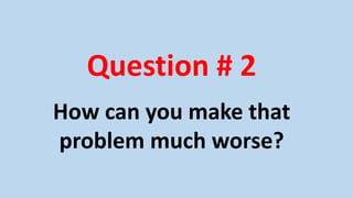 Question # 2
How can you make that
problem much worse?
 