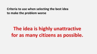 Criteria to use when selecting the best idea
to make the problem worse
The idea is highly unattractive
for as many citizens as possible.
 