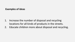 Examples of ideas
1. Increase the number of disposal and recycling
locations for all kinds of products in the streets.
2. Educate children more about disposal and recycling.
 