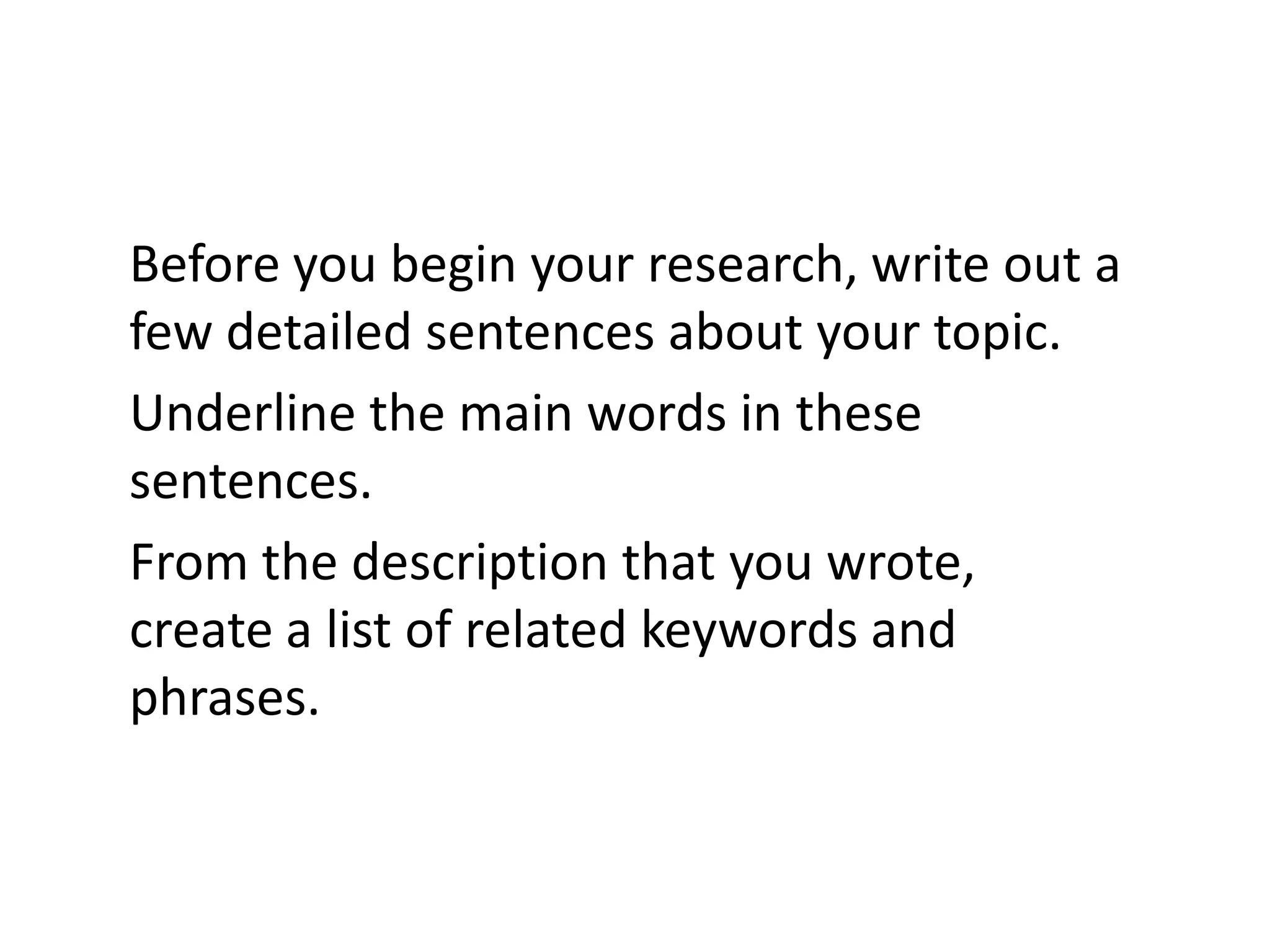 Before you begin your research, write out a
few detailed sentences about your topic.
Underline the main words in these
sentences.
From the description that you wrote,
create a list of related keywords and
phrases.
 
