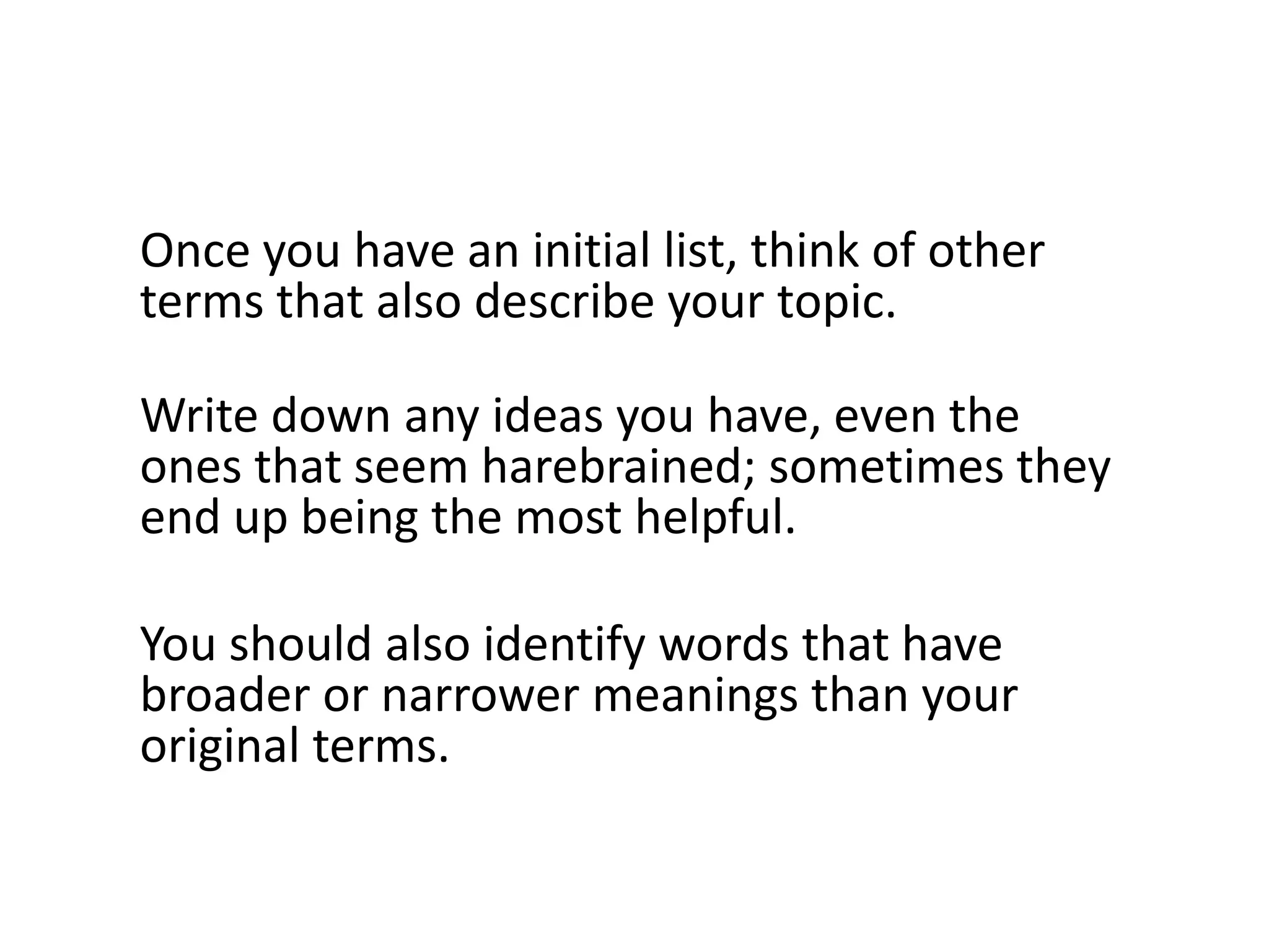 Once you have an initial list, think of other
terms that also describe your topic.

Write down any ideas you have, even the
ones that seem harebrained; sometimes they
end up being the most helpful.

You should also identify words that have
broader or narrower meanings than your
original terms.
 