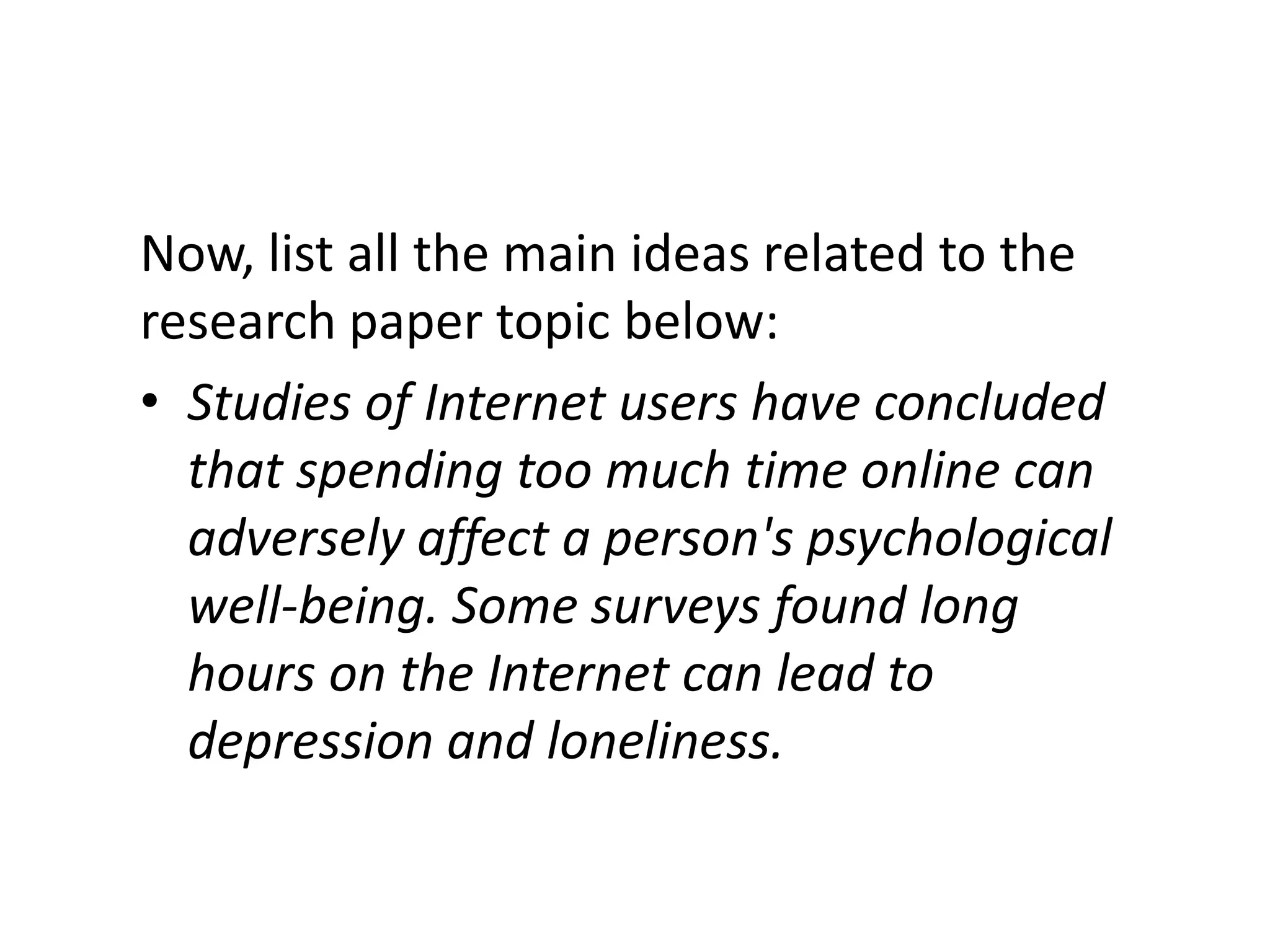 Now, list all the main ideas related to the
research paper topic below:
• Studies of Internet users have concluded
  that spending too much time online can
  adversely affect a person's psychological
  well-being. Some surveys found long
  hours on the Internet can lead to
  depression and loneliness.
 