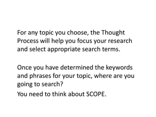 For any topic you choose, the Thought
Process will help you focus your research
and select appropriate search terms.

Once you have determined the keywords
and phrases for your topic, where are you
going to search?
You need to think about SCOPE.
 