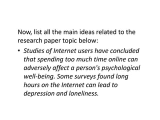 Now, list all the main ideas related to the
research paper topic below:
• Studies of Internet users have concluded
  that spending too much time online can
  adversely affect a person's psychological
  well-being. Some surveys found long
  hours on the Internet can lead to
  depression and loneliness.
 