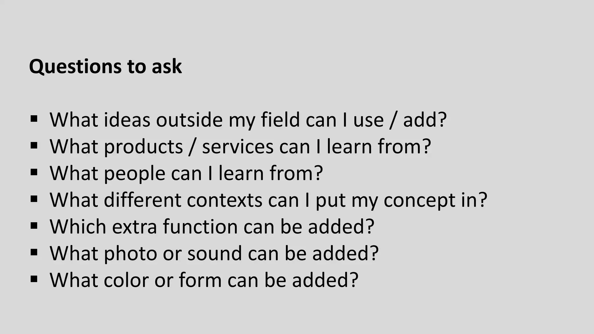 Questions to ask
 What ideas outside my field can I use / add?
 What products / services can I learn from?
 What people can I learn from?
 What different contexts can I put my concept in?
 Which extra function can be added?
 What photo or sound can be added?
 What color or form can be added?
 