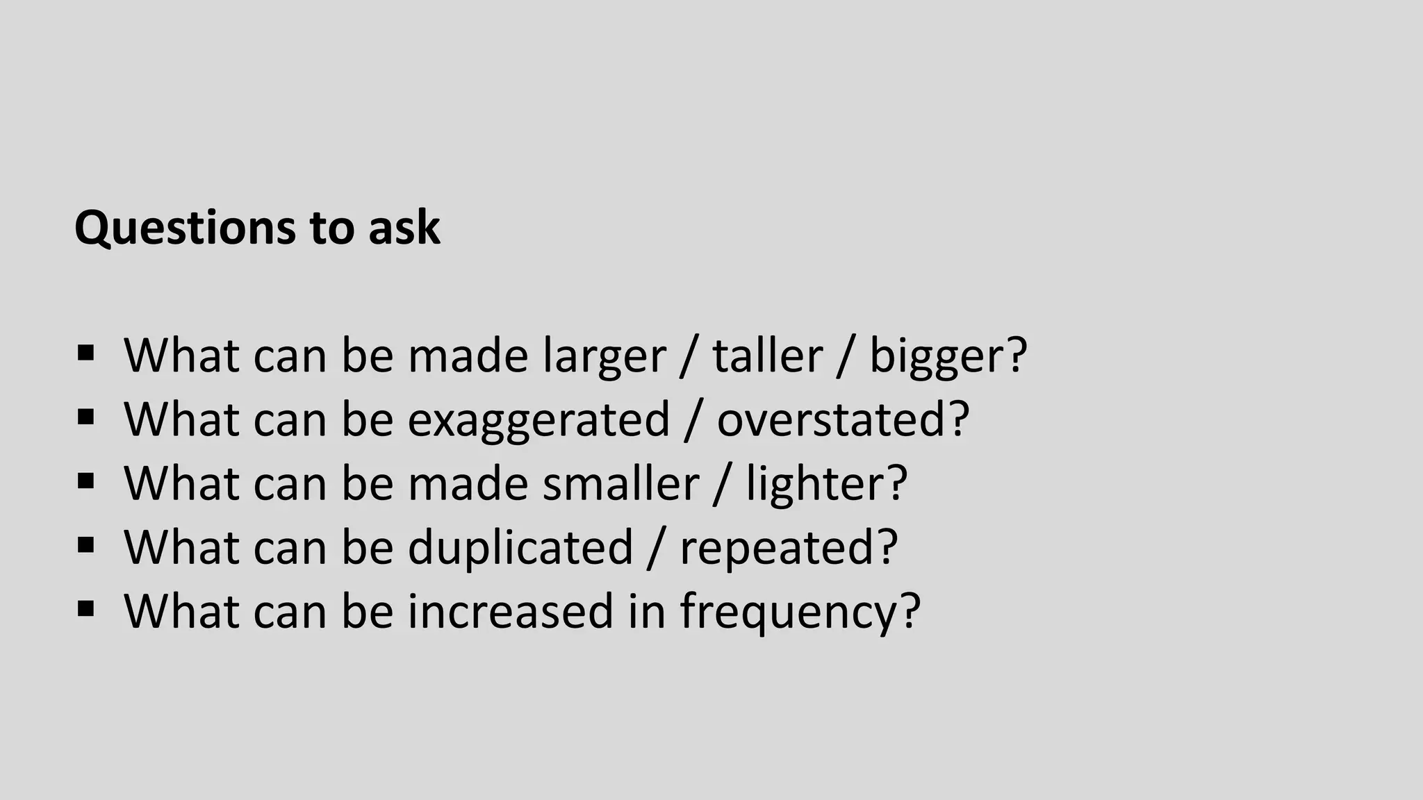 Questions to ask
 What can be made larger / taller / bigger?
 What can be exaggerated / overstated?
 What can be made smaller / lighter?
 What can be duplicated / repeated?
 What can be increased in frequency?
 