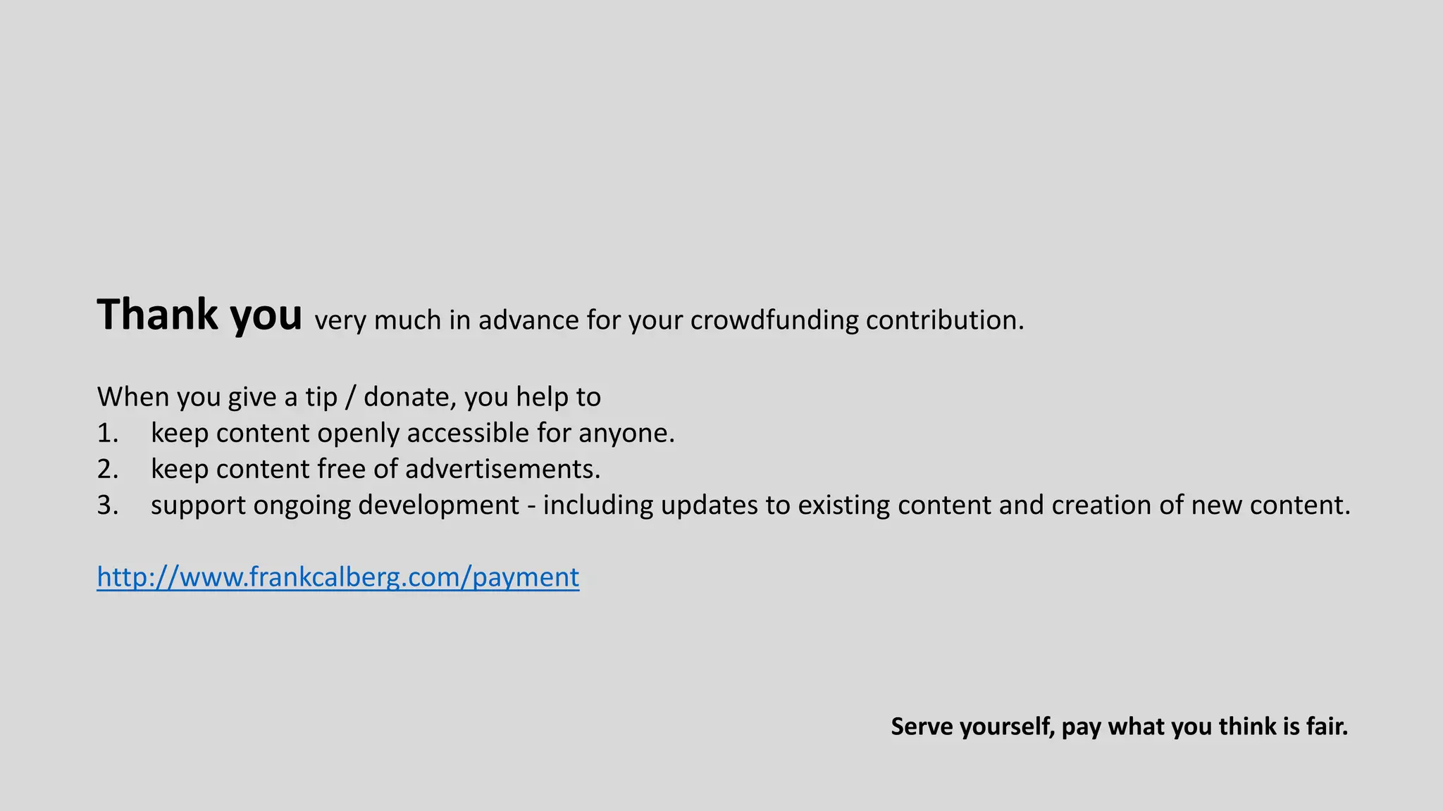 Serve yourself, pay what you think is fair.
Thank you very much in advance for your crowdfunding contribution.
When you give a tip / donate, you help to
1. keep content openly accessible for anyone.
2. keep content free of advertisements.
3. support ongoing development - including updates to existing content and creation of new content.
http://www.frankcalberg.com/payment
 