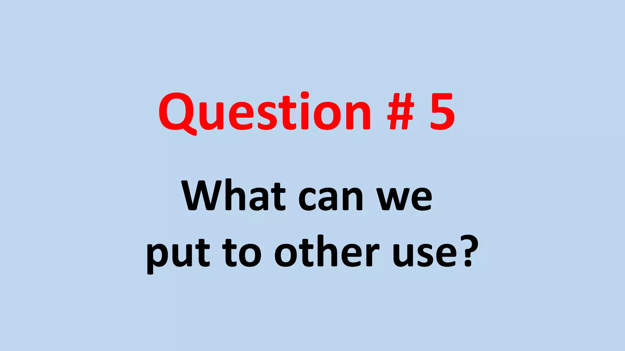 Question # 5
What can we
put to other use?
 