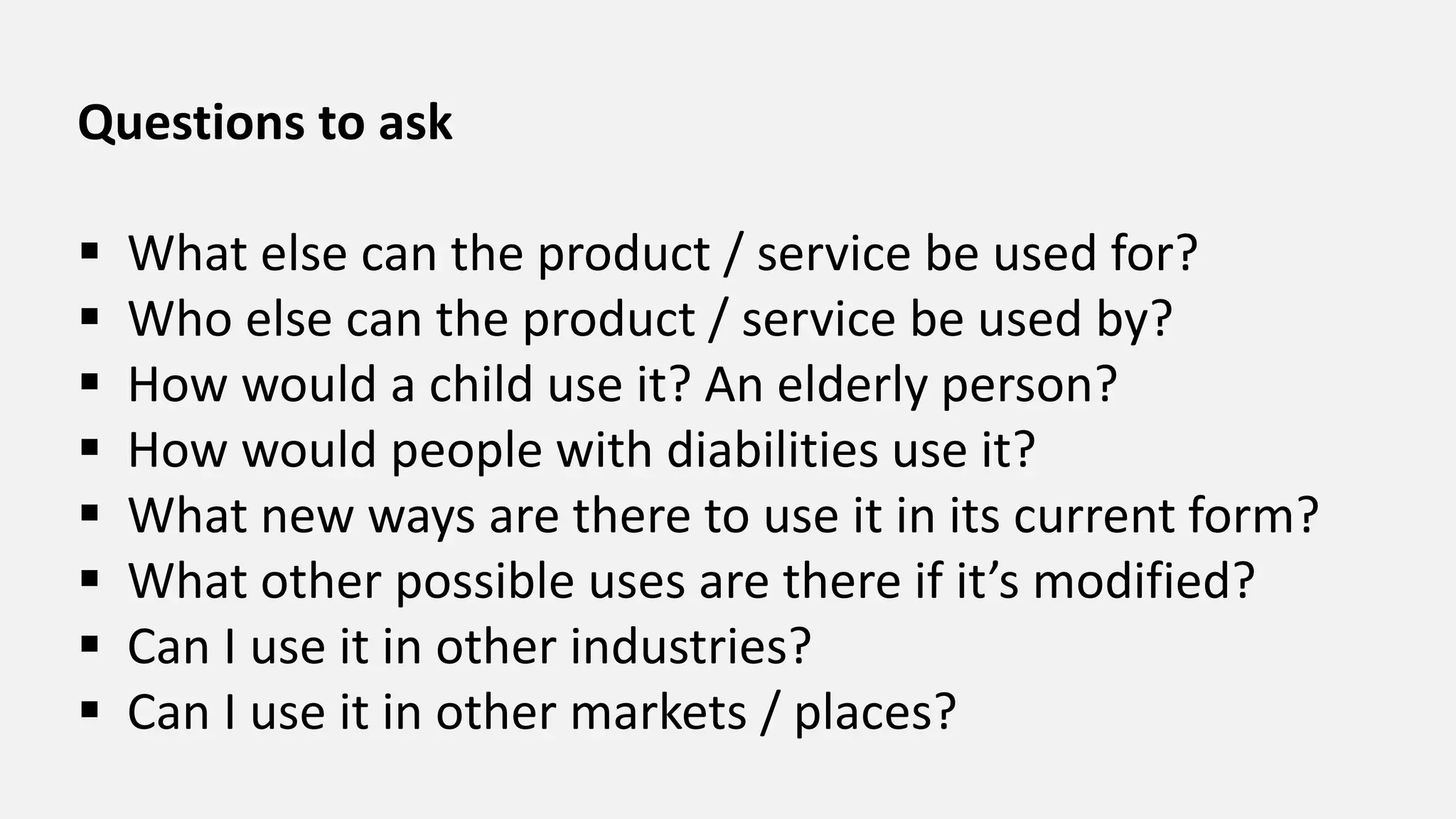 Questions to ask
 What else can the product / service be used for?
 Who else can the product / service be used by?
 How would a child use it? An elderly person?
 How would people with diabilities use it?
 What new ways are there to use it in its current form?
 What other possible uses are there if it’s modified?
 Can I use it in other industries?
 Can I use it in other markets / places?
 