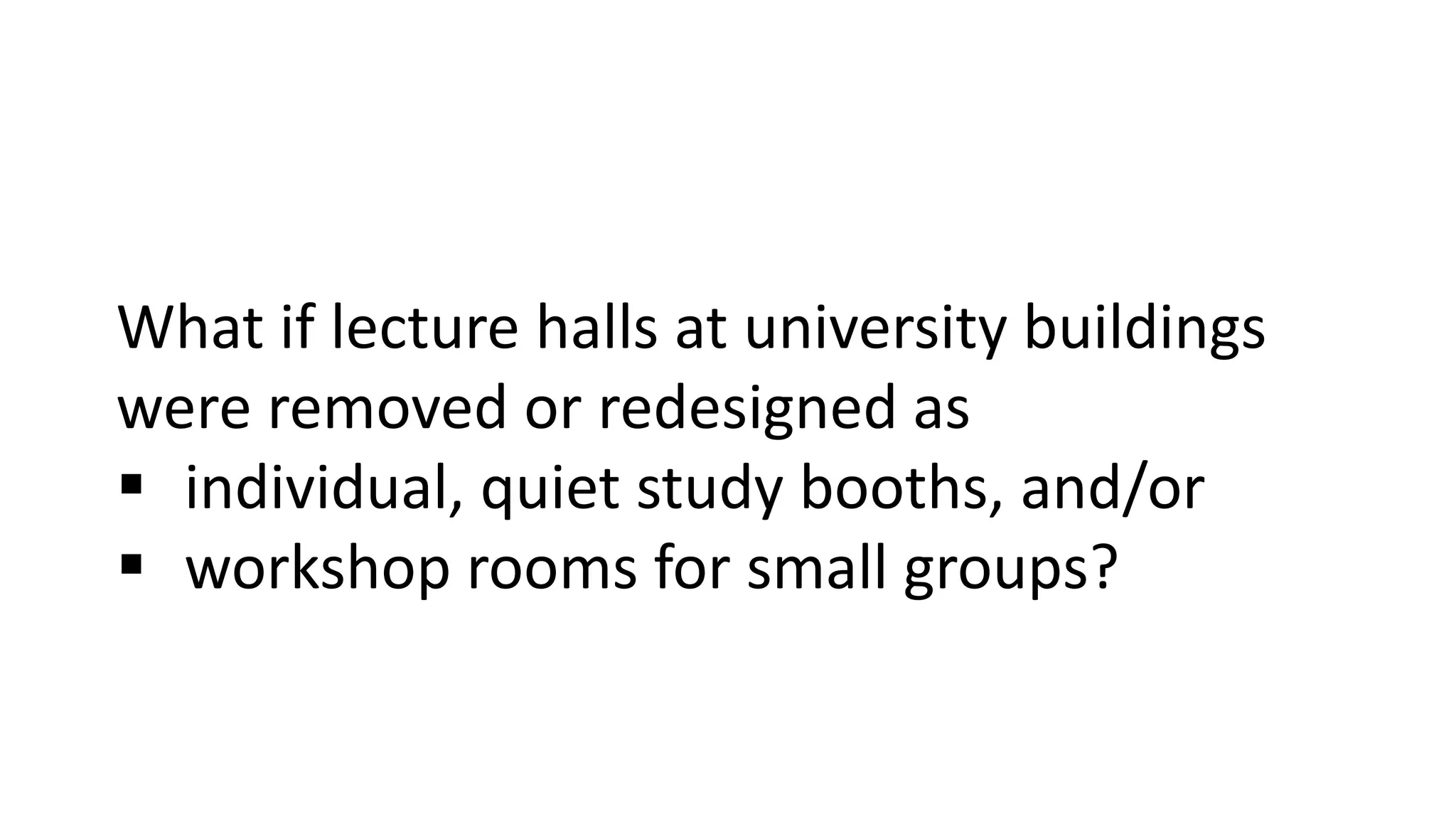 What if lecture halls at university buildings
were removed or redesigned as
 individual, quiet study booths, and/or
 workshop rooms for small groups?
 