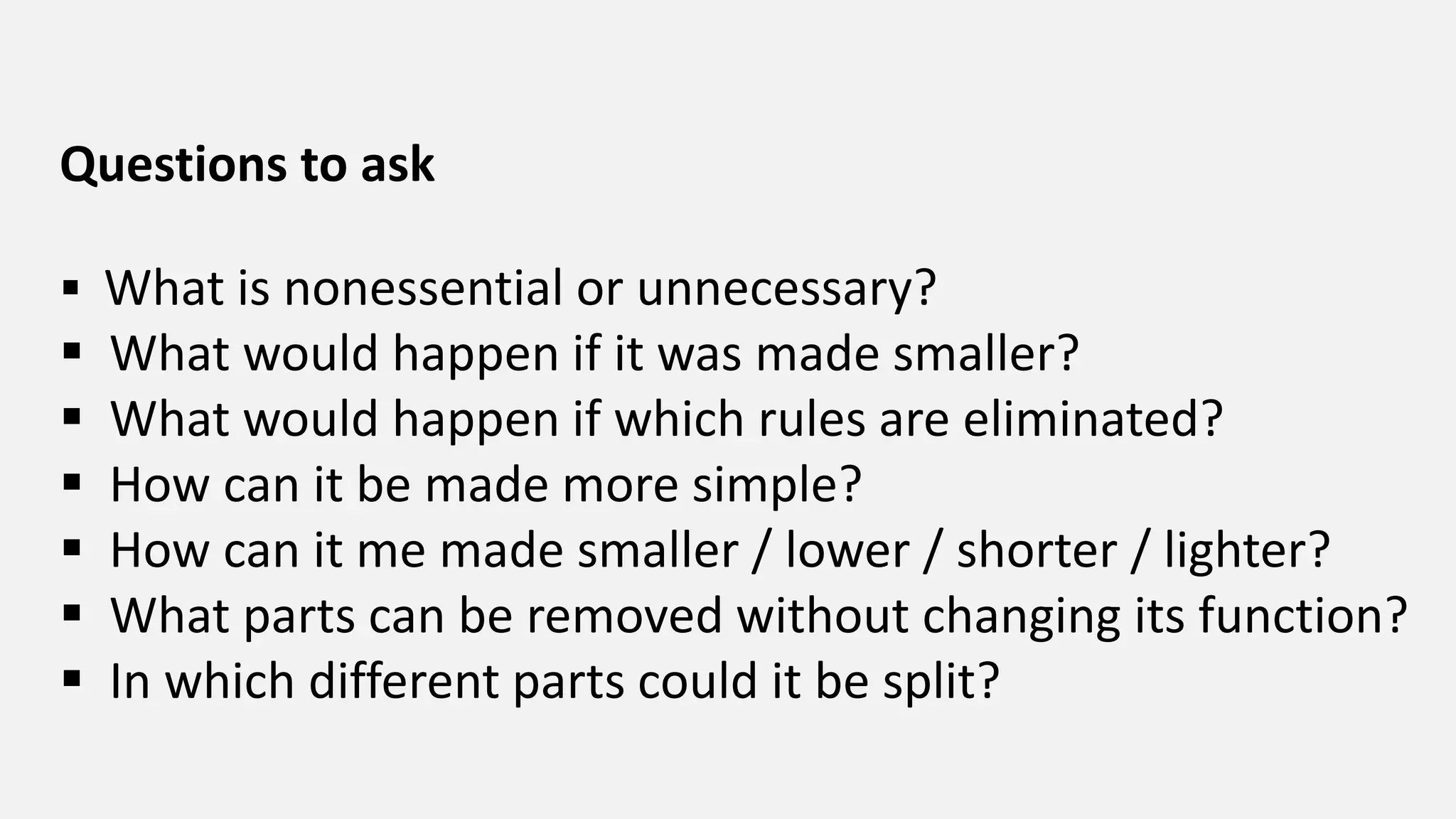 Questions to ask
 What is nonessential or unnecessary?
 What would happen if it was made smaller?
 What would happen if which rules are eliminated?
 How can it be made more simple?
 How can it me made smaller / lower / shorter / lighter?
 What parts can be removed without changing its function?
 In which different parts could it be split?
 
