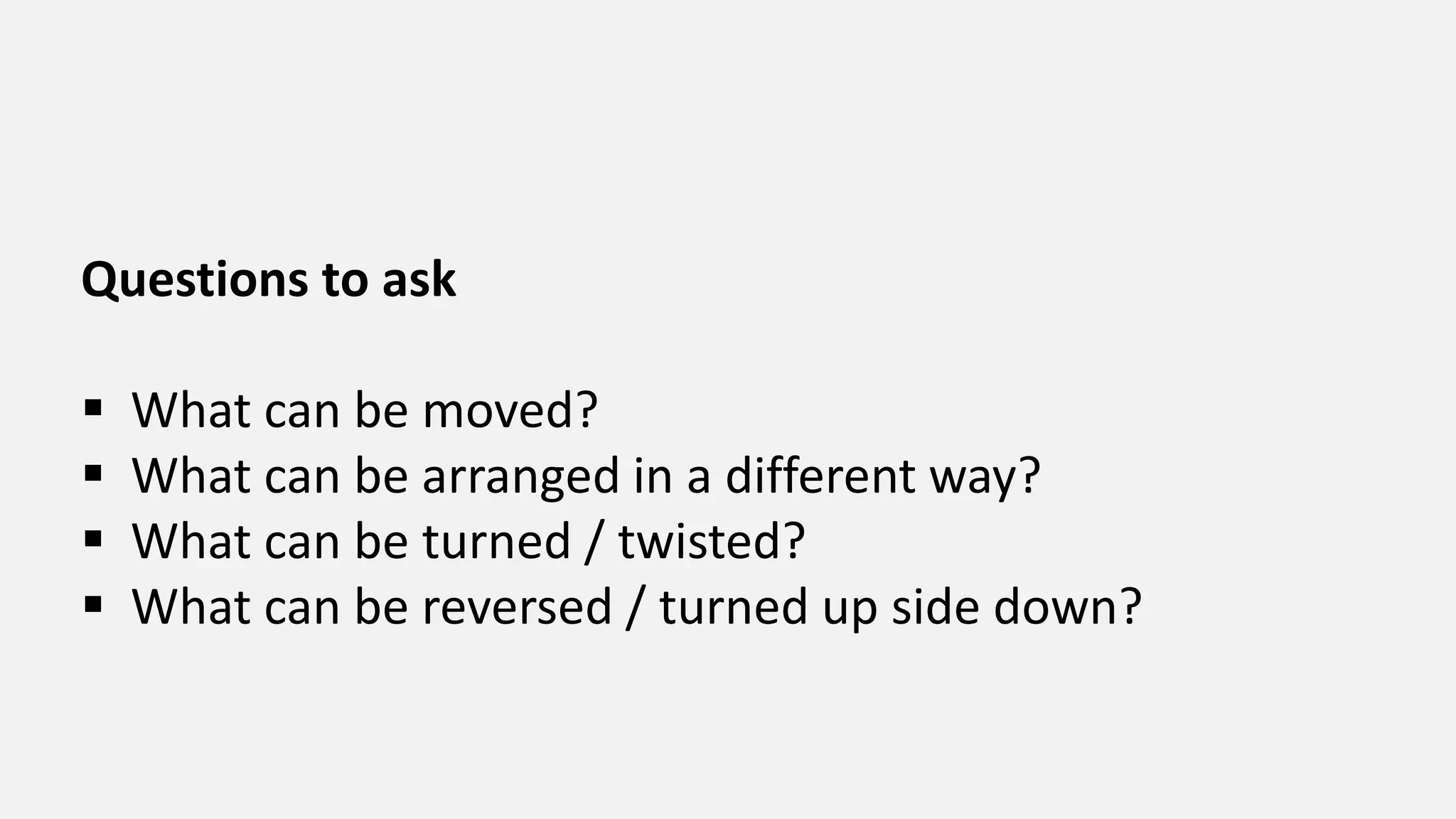 Questions to ask
 What can be moved?
 What can be arranged in a different way?
 What can be turned / twisted?
 What can be reversed / turned up side down?
 