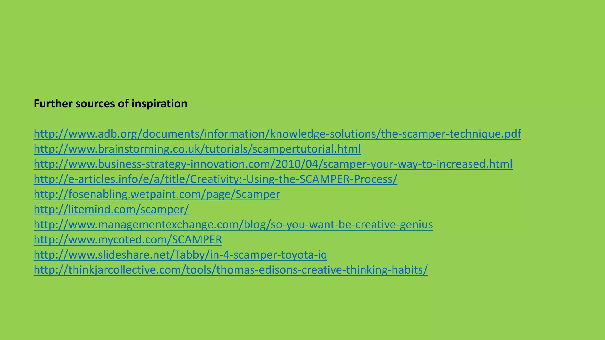 Further sources of inspiration
http://www.adb.org/documents/information/knowledge-solutions/the-scamper-technique.pdf
http://www.brainstorming.co.uk/tutorials/scampertutorial.html
http://www.business-strategy-innovation.com/2010/04/scamper-your-way-to-increased.html
http://e-articles.info/e/a/title/Creativity:-Using-the-SCAMPER-Process/
http://fosenabling.wetpaint.com/page/Scamper
http://litemind.com/scamper/
http://www.managementexchange.com/blog/so-you-want-be-creative-genius
http://www.mycoted.com/SCAMPER
http://www.slideshare.net/Tabby/in-4-scamper-toyota-iq
http://thinkjarcollective.com/tools/thomas-edisons-creative-thinking-habits/
 