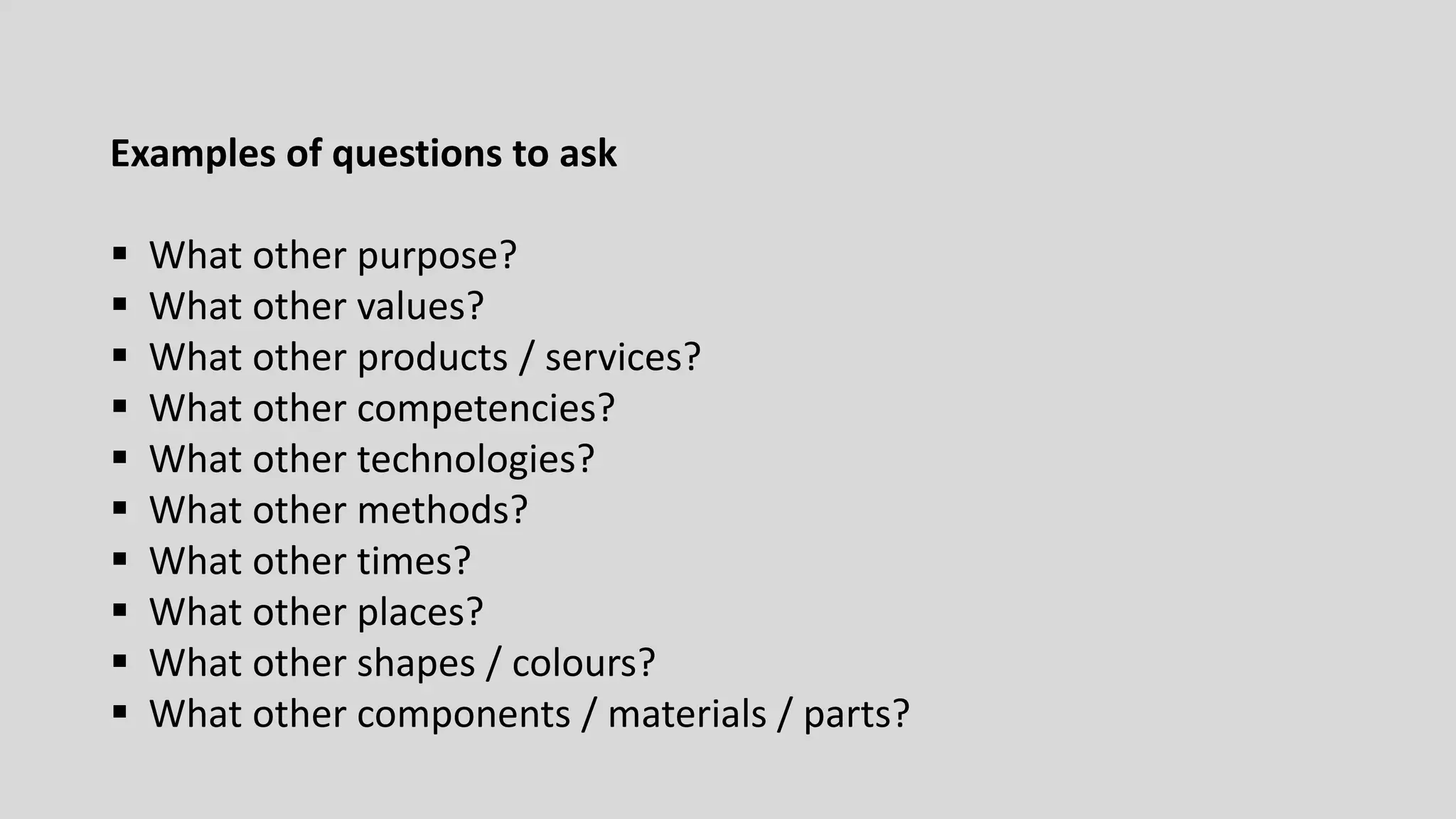 Examples of questions to ask
 What other purpose?
 What other values?
 What other products / services?
 What other competencies?
 What other technologies?
 What other methods?
 What other times?
 What other places?
 What other shapes / colours?
 What other components / materials / parts?
 