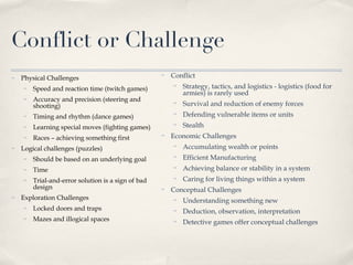 Conflict or Challenge Physical Challenges  Speed and reaction time (twitch games) Accuracy and precision (steering and shooting)  Timing and rhythm (dance games) Learning special moves (fighting games) Races – achieving something first Logical challenges (puzzles) Should be based on an underlying goal Time Trial-and-error solution is a sign of bad design Exploration Challenges Locked doors and traps Mazes and illogical spaces  Conflict Strategy, tactics, and logistics - logistics (food for armies) is rarely used Survival and reduction of enemy forces Defending vulnerable items or units Stealth Economic Challenges  Accumulating wealth or points  Efficient Manufacturing  Achieving balance or stability in a system Caring for living things within a system Conceptual Challenges Understanding something new Deduction, observation, interpretation Detective games offer conceptual challenges 