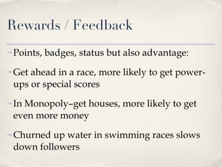 Rewards / Feedback Points, badges, status but also advantage: Get ahead in a race, more likely to get power-ups or special scores In Monopoly–get houses, more likely to get even more money Churned up water in swimming races slows down followers 