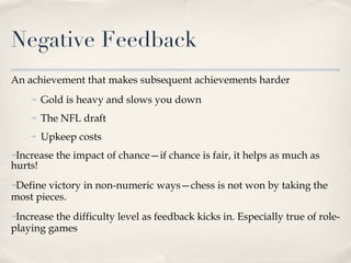 Negative Feedback An achievement that makes subsequent achievements harder Gold is heavy and slows you down The NFL draft  Upkeep costs Increase the impact of chance—if chance is fair, it helps as much as hurts! Define victory in non-numeric ways—chess is not won by taking the most pieces. Increase the difficulty level as feedback kicks in. Especially true of role-playing games 