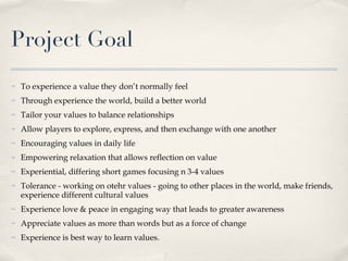 Project Goal To experience a value they don’t normally feel Through experience the world, build a better world Tailor your values to balance relationships Allow players to explore, express, and then exchange with one another Encouraging values in daily life Empowering relaxation that allows reflection on value Experiential, differing short games focusing n 3-4 values Tolerance - working on otehr values - going to other places in the world, make friends, experience different cultural values Experience love & peace in engaging way that leads to greater awareness Appreciate values as more than words but as a force of change Experience is best way to learn values. 