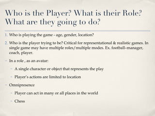 Who is the Player? What is their Role? What are they going to do? Who is playing the game - age, gender, location? Who is the player trying to be? Critical for representational & realistic games. In single game may have multiple roles/multiple modes. Ex. football–manager, coach, player. In a role , as an avatar:  A single character or object that represents the play Player’s actions are limited to location Omnipresence Player can act in many or all places in the world Chess 