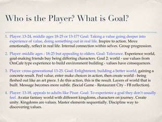 Who is the Player? What is Goal? Player: 13-24, middle ages 18-25 or 13-17? Goal: Taking a value going deeper into experience of value, doing something out in real life.  Inspire to action. Move emotionally, reflect in real life. Internal connection within selves. Group progression. Player: middle ages - 18-25 but appealing to olders. Goal: Tolerance.  Experience world, goal-making friends buy being differing characters. Goal 2: world - use values from OmCafe type experience to build environment building - values have consequences. Player: cross-generational 13-25. Goal: Enlightment, building a better world,  gaining a concrete result. Feel value, enter make choices in action, then create world - being fleshed out like an art piece. I do this action, this is the result. Layers of world that is built. Message becomes more subtle. (Social Game - Restaurant City - FB reflection). Player: 13-18, appeals to adults like Pixar. Goal: To experience a goal they don’t usually feel.   Avatar fantasy world with different kingdoms, characters on journey. Create unity. Kingdoms are values. Master elements sequentially. Discipline way to discovering values. 