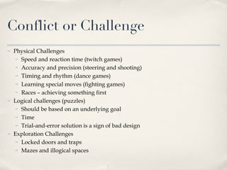 Conflict or Challenge Physical Challenges  Speed and reaction time (twitch games) Accuracy and precision (steering and shooting)  Timing  and rhythm (dance games) Learning special moves (fighting games) Races – achieving something first Logical challenges (puzzles) Should be based on an underlying goal Time Trial-and-error solution is a sign of bad design Exploration Challenges Locked doors and traps Mazes and illogical spaces  