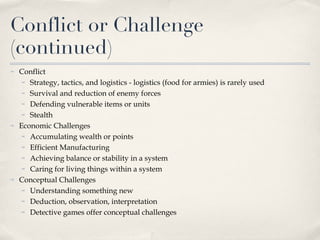 Conflict or Challenge (continued) Conflict Strategy, tactics, and logistics - logistics (food for armies) is rarely used Survival and reduction of enemy forces Defending vulnerable items or units Stealth Economic Challenges  Accumulating wealth or points  Efficient Manufacturing  Achieving balance or stability in a system Caring for living things within a system Conceptual Challenges Understanding something new Deduction, observation, interpretation Detective games offer conceptual challenges 