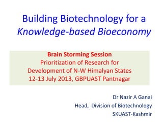 Building Biotechnology for a
Knowledge-based Bioeconomy
Brain Storming Session
Prioritization of Research for
Development of N-W Himalyan States
12-13 July 2013, GBPUAST Pantnagar
Dr Nazir A Ganai
Head, Division of Biotechnology
SKUAST-Kashmir
 