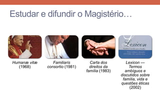 Estudar e difundir o Magistério…

Humanæ vitæ
(1968)

Familiaris
consortio (1981)

Carta dos
direitos da
família (1983)

Lexicon —
Termos
ambíguos e
discutidos sobre
família, vida e
questões éticas
(2002)

 